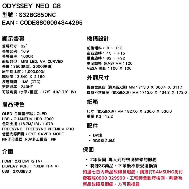 ODYSSEY NEO G8型號S32BG850NCEAN:CODE8806094344295顯示螢幕螢幕尺寸:32螢幕比例:16:9螢幕曲率:面板類型:MINI LED, VA CURVED亮度:350(標準),2000(高峰)原生對比度:1,000,000:1解析度:3,840  2,160反應時間:1MS(GTG)更新頻率:240HZ可視角度(水平/垂直):178°(H)/178°(V)產品特色QLED 金屬量子點:QLEDHDR:QUANTUM HDR 2000色彩支援(167M/1B):1.07B機構設計前後傾斜:-9 ~ +13左右旋轉:-15 ~ +15垂直旋轉:-92 ~ +92高度調整(HAS)MM:120VESA 壁掛:100  100外觀尺寸機身含底座(寬高深)MM:713.0606.4 X 311.1機身不含底座(寬X高X深)MM:713.0X434.8 X 173.0紙箱尺寸(寬X高X深)MM:827.0  236.0 X 530.0重量 KG:12.2配件FREESYNC: FREESYNC PREMIUM PRO低藍光零閃屏:EYE SAVER MODEPIP子母畫面,PBP多工視窗:PIP介面HDMI:2XHDMI(2.1V)DISPLAY PORT: 1XDP(1.4 V)USB:2XUSB3.0保固DP線電源線(1.5M) 2年保固 專人到府檢測維修的服務.特殊3C商品,下單後不接受退換貨如遇七日內新品故障及瑕疵,請撥打SAMSUNG免付費客服0800-329999,工程師會到府檢測,判斷為新品故障及瑕疵,方可退換貨